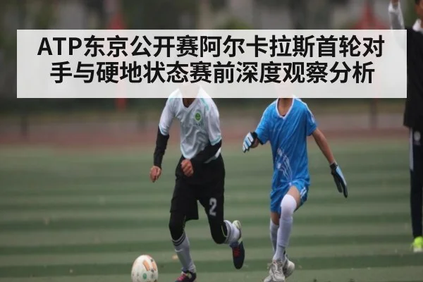 ATP东京公开赛阿尔卡拉斯首轮对手与硬地状态赛前深度观察分析